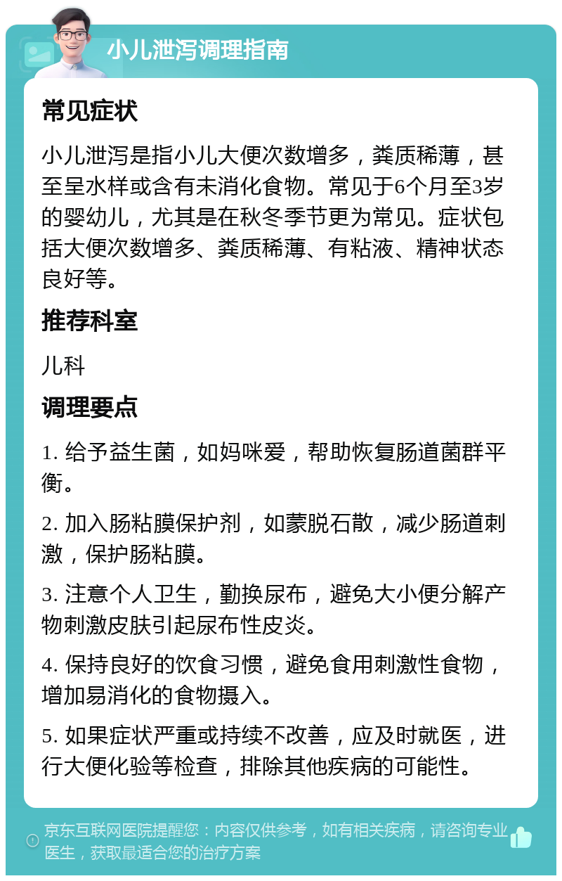 小儿泄泻调理指南 常见症状 小儿泄泻是指小儿大便次数增多，粪质稀薄，甚至呈水样或含有未消化食物。常见于6个月至3岁的婴幼儿，尤其是在秋冬季节更为常见。症状包括大便次数增多、粪质稀薄、有粘液、精神状态良好等。 推荐科室 儿科 调理要点 1. 给予益生菌，如妈咪爱，帮助恢复肠道菌群平衡。 2. 加入肠粘膜保护剂，如蒙脱石散，减少肠道刺激，保护肠粘膜。 3. 注意个人卫生，勤换尿布，避免大小便分解产物刺激皮肤引起尿布性皮炎。 4. 保持良好的饮食习惯，避免食用刺激性食物，增加易消化的食物摄入。 5. 如果症状严重或持续不改善，应及时就医，进行大便化验等检查，排除其他疾病的可能性。