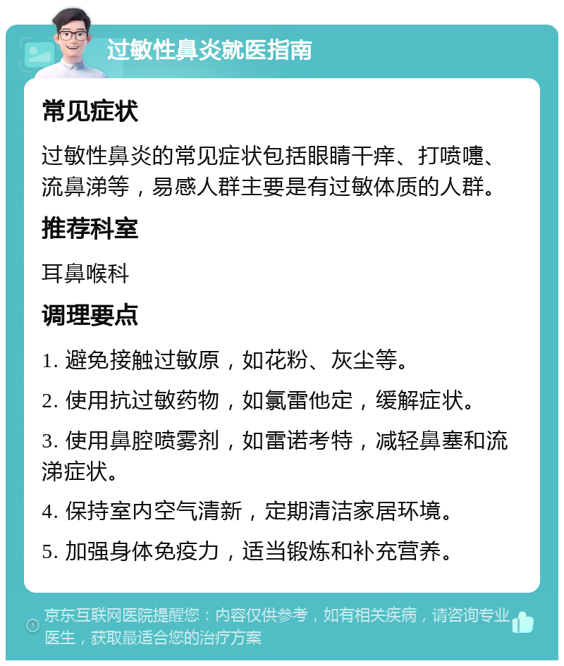 过敏性鼻炎就医指南 常见症状 过敏性鼻炎的常见症状包括眼睛干痒、打喷嚏、流鼻涕等，易感人群主要是有过敏体质的人群。 推荐科室 耳鼻喉科 调理要点 1. 避免接触过敏原，如花粉、灰尘等。 2. 使用抗过敏药物，如氯雷他定，缓解症状。 3. 使用鼻腔喷雾剂，如雷诺考特，减轻鼻塞和流涕症状。 4. 保持室内空气清新，定期清洁家居环境。 5. 加强身体免疫力，适当锻炼和补充营养。