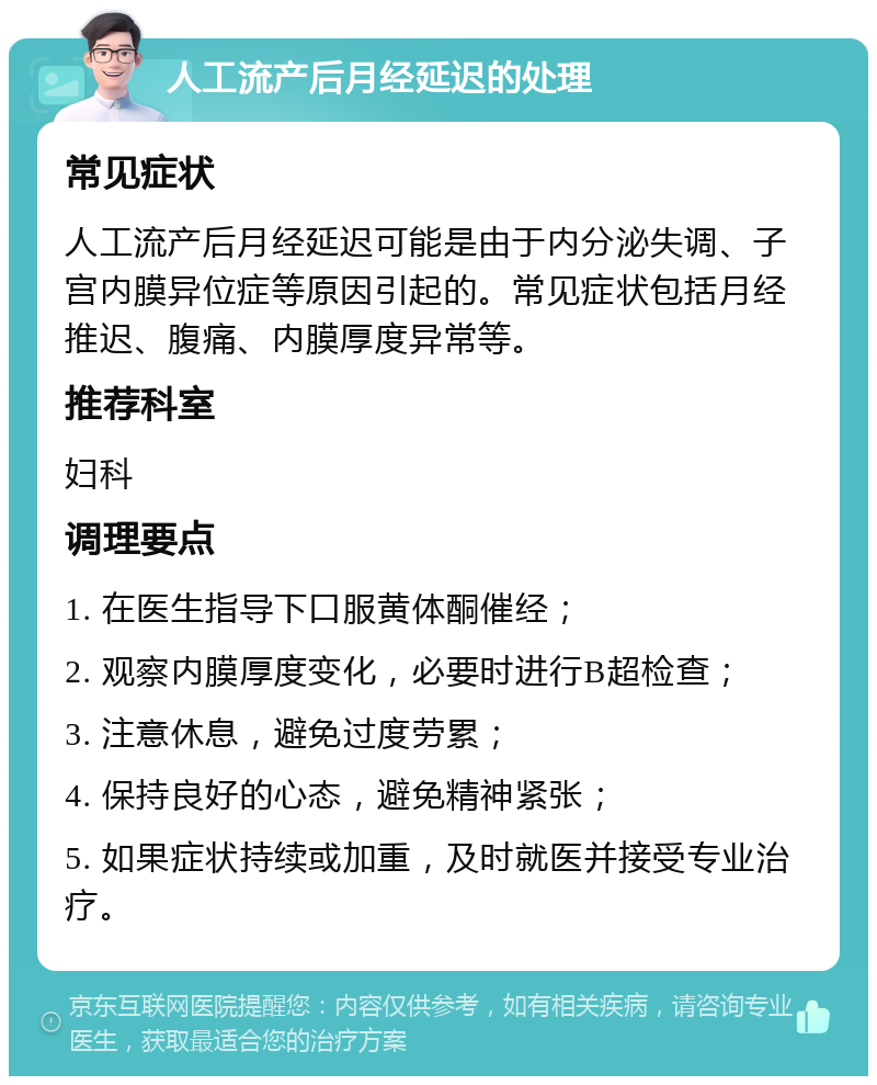 人工流产后月经延迟的处理 常见症状 人工流产后月经延迟可能是由于内分泌失调、子宫内膜异位症等原因引起的。常见症状包括月经推迟、腹痛、内膜厚度异常等。 推荐科室 妇科 调理要点 1. 在医生指导下口服黄体酮催经； 2. 观察内膜厚度变化，必要时进行B超检查； 3. 注意休息，避免过度劳累； 4. 保持良好的心态，避免精神紧张； 5. 如果症状持续或加重，及时就医并接受专业治疗。