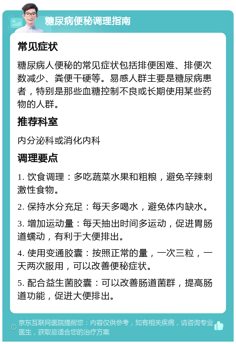 糖尿病便秘调理指南 常见症状 糖尿病人便秘的常见症状包括排便困难、排便次数减少、粪便干硬等。易感人群主要是糖尿病患者，特别是那些血糖控制不良或长期使用某些药物的人群。 推荐科室 内分泌科或消化内科 调理要点 1. 饮食调理：多吃蔬菜水果和粗粮，避免辛辣刺激性食物。 2. 保持水分充足：每天多喝水，避免体内缺水。 3. 增加运动量：每天抽出时间多运动，促进胃肠道蠕动，有利于大便排出。 4. 使用变通胶囊：按照正常的量，一次三粒，一天两次服用，可以改善便秘症状。 5. 配合益生菌胶囊：可以改善肠道菌群，提高肠道功能，促进大便排出。