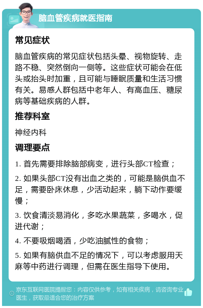 脑血管疾病就医指南 常见症状 脑血管疾病的常见症状包括头晕、视物旋转、走路不稳、突然倒向一侧等。这些症状可能会在低头或抬头时加重，且可能与睡眠质量和生活习惯有关。易感人群包括中老年人、有高血压、糖尿病等基础疾病的人群。 推荐科室 神经内科 调理要点 1. 首先需要排除脑部病变，进行头部CT检查； 2. 如果头部CT没有出血之类的，可能是脑供血不足，需要卧床休息，少活动起来，躺下动作要缓慢； 3. 饮食清淡易消化，多吃水果蔬菜，多喝水，促进代谢； 4. 不要吸烟喝酒，少吃油腻性的食物； 5. 如果有脑供血不足的情况下，可以考虑服用天麻等中药进行调理，但需在医生指导下使用。