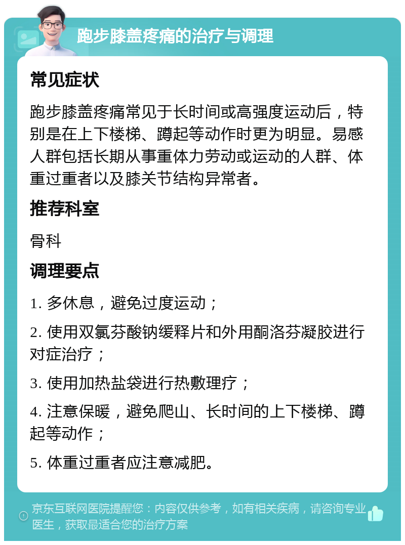 跑步膝盖疼痛的治疗与调理 常见症状 跑步膝盖疼痛常见于长时间或高强度运动后，特别是在上下楼梯、蹲起等动作时更为明显。易感人群包括长期从事重体力劳动或运动的人群、体重过重者以及膝关节结构异常者。 推荐科室 骨科 调理要点 1. 多休息，避免过度运动； 2. 使用双氯芬酸钠缓释片和外用酮洛芬凝胶进行对症治疗； 3. 使用加热盐袋进行热敷理疗； 4. 注意保暖，避免爬山、长时间的上下楼梯、蹲起等动作； 5. 体重过重者应注意减肥。