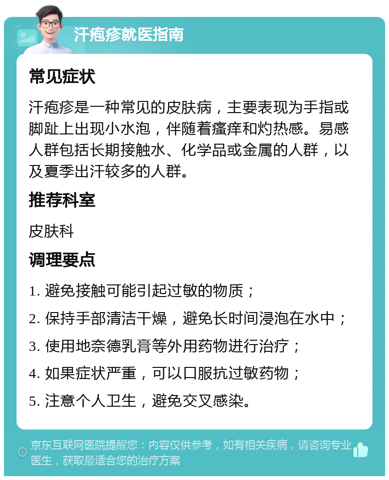 汗疱疹就医指南 常见症状 汗疱疹是一种常见的皮肤病，主要表现为手指或脚趾上出现小水泡，伴随着瘙痒和灼热感。易感人群包括长期接触水、化学品或金属的人群，以及夏季出汗较多的人群。 推荐科室 皮肤科 调理要点 1. 避免接触可能引起过敏的物质； 2. 保持手部清洁干燥，避免长时间浸泡在水中； 3. 使用地奈德乳膏等外用药物进行治疗； 4. 如果症状严重，可以口服抗过敏药物； 5. 注意个人卫生，避免交叉感染。