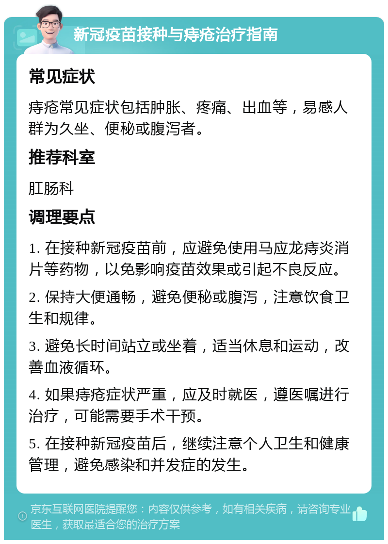 新冠疫苗接种与痔疮治疗指南 常见症状 痔疮常见症状包括肿胀、疼痛、出血等，易感人群为久坐、便秘或腹泻者。 推荐科室 肛肠科 调理要点 1. 在接种新冠疫苗前，应避免使用马应龙痔炎消片等药物，以免影响疫苗效果或引起不良反应。 2. 保持大便通畅，避免便秘或腹泻，注意饮食卫生和规律。 3. 避免长时间站立或坐着，适当休息和运动，改善血液循环。 4. 如果痔疮症状严重，应及时就医，遵医嘱进行治疗，可能需要手术干预。 5. 在接种新冠疫苗后，继续注意个人卫生和健康管理，避免感染和并发症的发生。