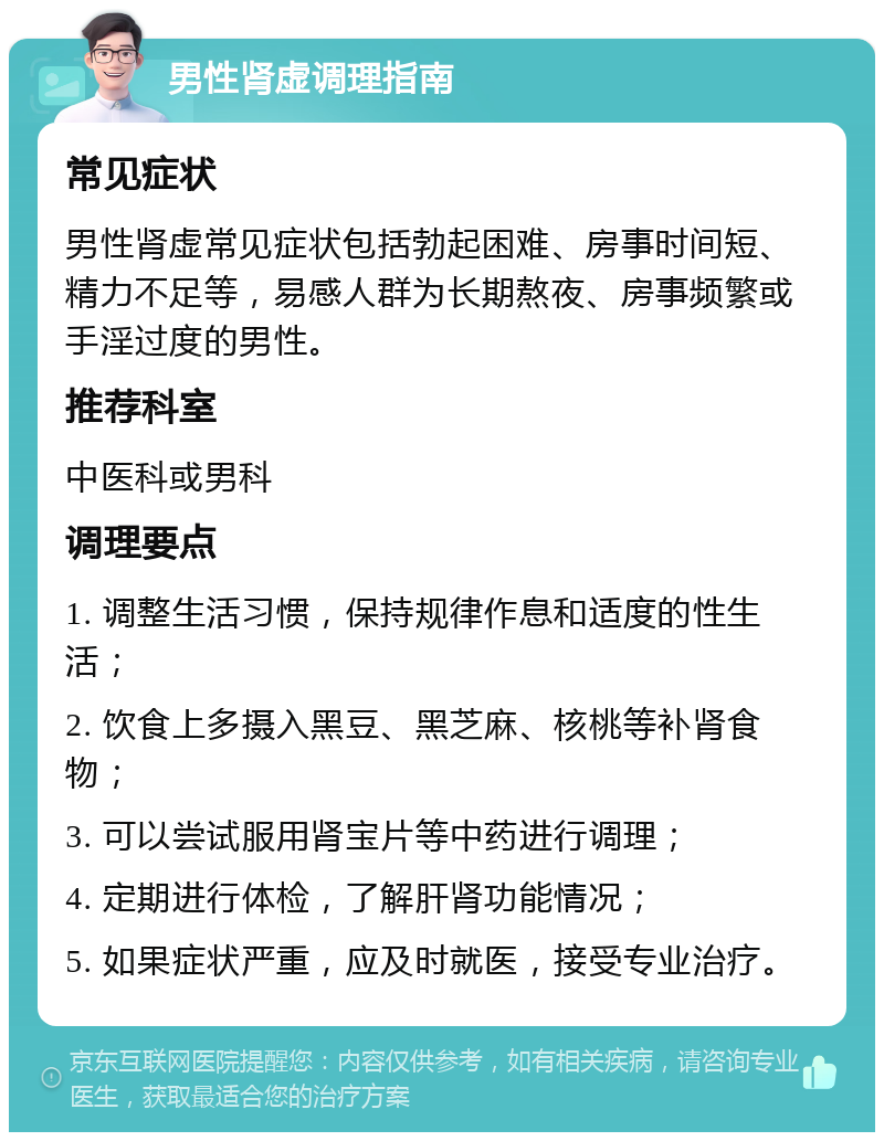 男性肾虚调理指南 常见症状 男性肾虚常见症状包括勃起困难、房事时间短、精力不足等，易感人群为长期熬夜、房事频繁或手淫过度的男性。 推荐科室 中医科或男科 调理要点 1. 调整生活习惯，保持规律作息和适度的性生活； 2. 饮食上多摄入黑豆、黑芝麻、核桃等补肾食物； 3. 可以尝试服用肾宝片等中药进行调理； 4. 定期进行体检，了解肝肾功能情况； 5. 如果症状严重，应及时就医，接受专业治疗。