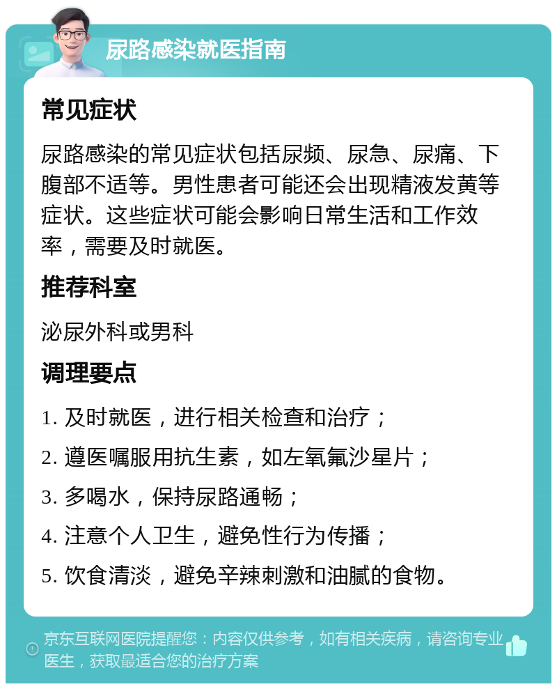 尿路感染就医指南 常见症状 尿路感染的常见症状包括尿频、尿急、尿痛、下腹部不适等。男性患者可能还会出现精液发黄等症状。这些症状可能会影响日常生活和工作效率，需要及时就医。 推荐科室 泌尿外科或男科 调理要点 1. 及时就医，进行相关检查和治疗； 2. 遵医嘱服用抗生素，如左氧氟沙星片； 3. 多喝水，保持尿路通畅； 4. 注意个人卫生，避免性行为传播； 5. 饮食清淡，避免辛辣刺激和油腻的食物。