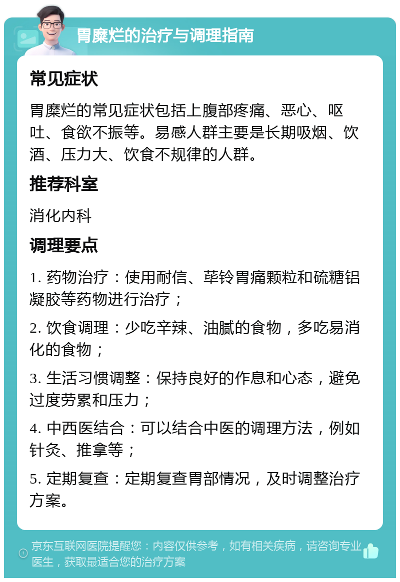 胃糜烂的治疗与调理指南 常见症状 胃糜烂的常见症状包括上腹部疼痛、恶心、呕吐、食欲不振等。易感人群主要是长期吸烟、饮酒、压力大、饮食不规律的人群。 推荐科室 消化内科 调理要点 1. 药物治疗：使用耐信、荜铃胃痛颗粒和硫糖铝凝胶等药物进行治疗； 2. 饮食调理：少吃辛辣、油腻的食物，多吃易消化的食物； 3. 生活习惯调整：保持良好的作息和心态，避免过度劳累和压力； 4. 中西医结合：可以结合中医的调理方法，例如针灸、推拿等； 5. 定期复查：定期复查胃部情况，及时调整治疗方案。