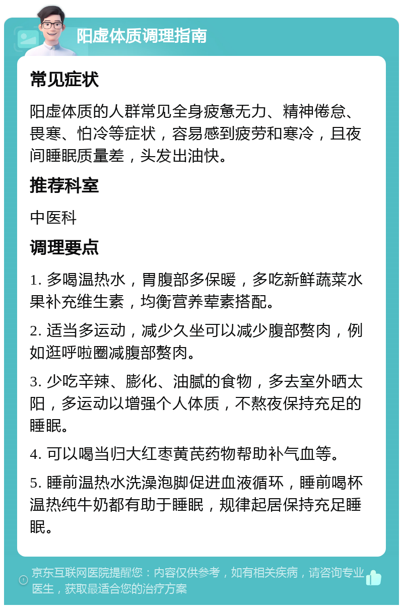 阳虚体质调理指南 常见症状 阳虚体质的人群常见全身疲惫无力、精神倦怠、畏寒、怕冷等症状，容易感到疲劳和寒冷，且夜间睡眠质量差，头发出油快。 推荐科室 中医科 调理要点 1. 多喝温热水，胃腹部多保暖，多吃新鲜蔬菜水果补充维生素，均衡营养荤素搭配。 2. 适当多运动，减少久坐可以减少腹部赘肉，例如逛呼啦圈减腹部赘肉。 3. 少吃辛辣、膨化、油腻的食物，多去室外晒太阳，多运动以增强个人体质，不熬夜保持充足的睡眠。 4. 可以喝当归大红枣黄芪药物帮助补气血等。 5. 睡前温热水洗澡泡脚促进血液循环，睡前喝杯温热纯牛奶都有助于睡眠，规律起居保持充足睡眠。