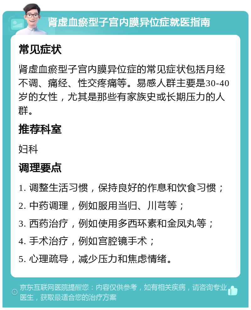 肾虚血瘀型子宫内膜异位症就医指南 常见症状 肾虚血瘀型子宫内膜异位症的常见症状包括月经不调、痛经、性交疼痛等。易感人群主要是30-40岁的女性，尤其是那些有家族史或长期压力的人群。 推荐科室 妇科 调理要点 1. 调整生活习惯，保持良好的作息和饮食习惯； 2. 中药调理，例如服用当归、川芎等； 3. 西药治疗，例如使用多西环素和金凤丸等； 4. 手术治疗，例如宫腔镜手术； 5. 心理疏导，减少压力和焦虑情绪。