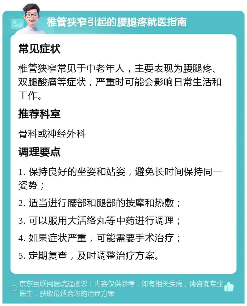 椎管狭窄引起的腰腿疼就医指南 常见症状 椎管狭窄常见于中老年人，主要表现为腰腿疼、双腿酸痛等症状，严重时可能会影响日常生活和工作。 推荐科室 骨科或神经外科 调理要点 1. 保持良好的坐姿和站姿，避免长时间保持同一姿势； 2. 适当进行腰部和腿部的按摩和热敷； 3. 可以服用大活络丸等中药进行调理； 4. 如果症状严重，可能需要手术治疗； 5. 定期复查，及时调整治疗方案。