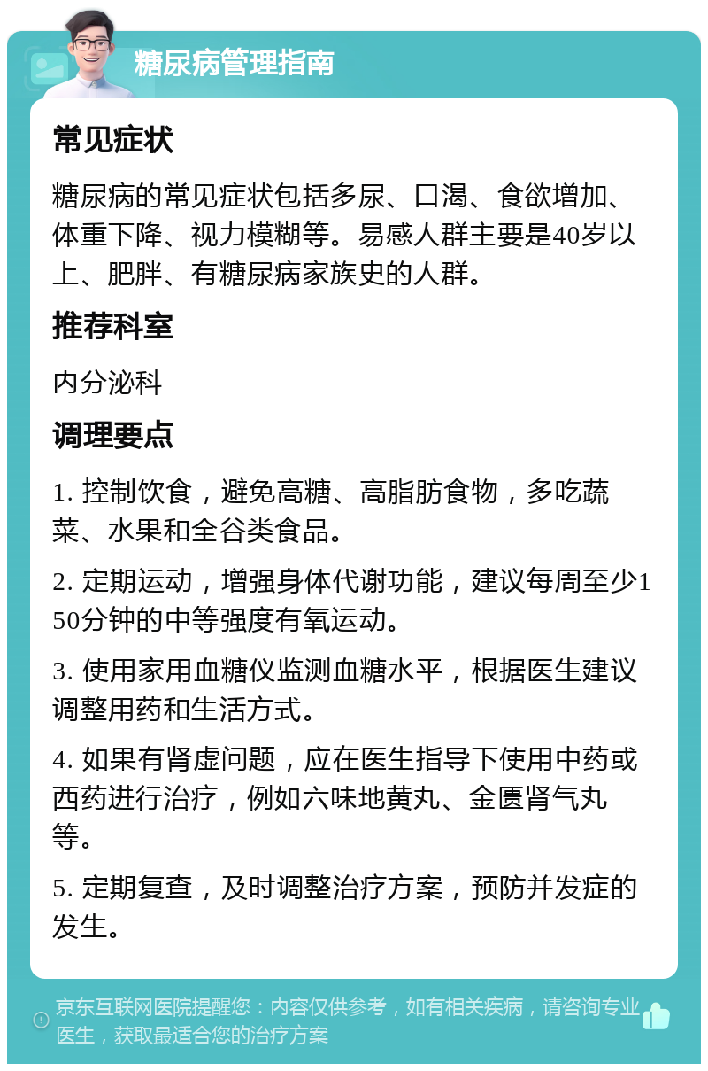 糖尿病管理指南 常见症状 糖尿病的常见症状包括多尿、口渴、食欲增加、体重下降、视力模糊等。易感人群主要是40岁以上、肥胖、有糖尿病家族史的人群。 推荐科室 内分泌科 调理要点 1. 控制饮食，避免高糖、高脂肪食物，多吃蔬菜、水果和全谷类食品。 2. 定期运动，增强身体代谢功能，建议每周至少150分钟的中等强度有氧运动。 3. 使用家用血糖仪监测血糖水平，根据医生建议调整用药和生活方式。 4. 如果有肾虚问题，应在医生指导下使用中药或西药进行治疗，例如六味地黄丸、金匮肾气丸等。 5. 定期复查，及时调整治疗方案，预防并发症的发生。