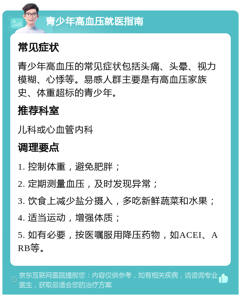 青少年高血压就医指南 常见症状 青少年高血压的常见症状包括头痛、头晕、视力模糊、心悸等。易感人群主要是有高血压家族史、体重超标的青少年。 推荐科室 儿科或心血管内科 调理要点 1. 控制体重，避免肥胖； 2. 定期测量血压，及时发现异常； 3. 饮食上减少盐分摄入，多吃新鲜蔬菜和水果； 4. 适当运动，增强体质； 5. 如有必要，按医嘱服用降压药物，如ACEI、ARB等。