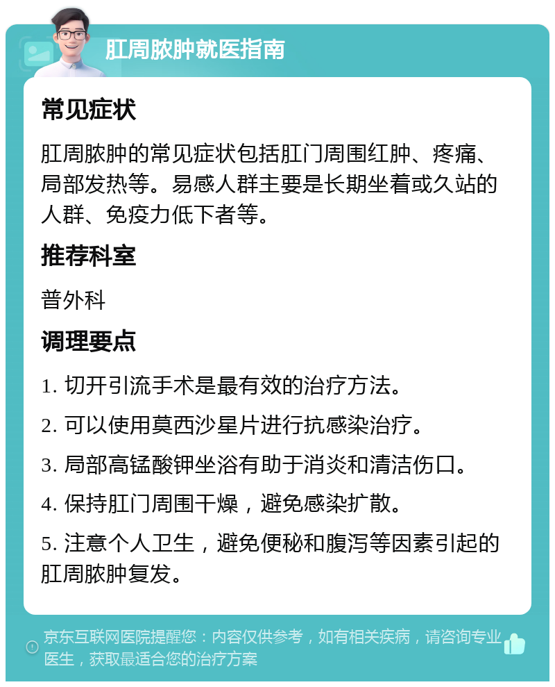 肛周脓肿就医指南 常见症状 肛周脓肿的常见症状包括肛门周围红肿、疼痛、局部发热等。易感人群主要是长期坐着或久站的人群、免疫力低下者等。 推荐科室 普外科 调理要点 1. 切开引流手术是最有效的治疗方法。 2. 可以使用莫西沙星片进行抗感染治疗。 3. 局部高锰酸钾坐浴有助于消炎和清洁伤口。 4. 保持肛门周围干燥，避免感染扩散。 5. 注意个人卫生，避免便秘和腹泻等因素引起的肛周脓肿复发。