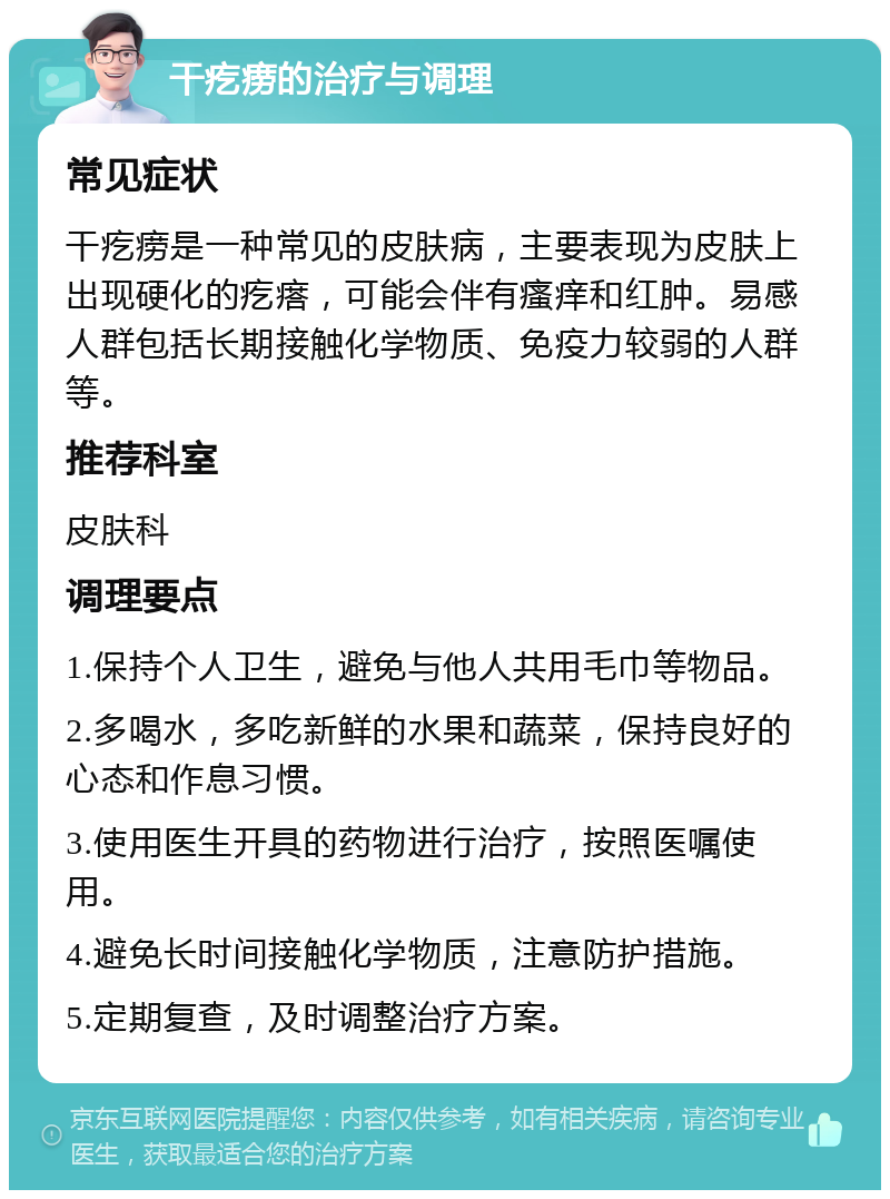 干疙痨的治疗与调理 常见症状 干疙痨是一种常见的皮肤病，主要表现为皮肤上出现硬化的疙瘩，可能会伴有瘙痒和红肿。易感人群包括长期接触化学物质、免疫力较弱的人群等。 推荐科室 皮肤科 调理要点 1.保持个人卫生，避免与他人共用毛巾等物品。 2.多喝水，多吃新鲜的水果和蔬菜，保持良好的心态和作息习惯。 3.使用医生开具的药物进行治疗，按照医嘱使用。 4.避免长时间接触化学物质，注意防护措施。 5.定期复查，及时调整治疗方案。