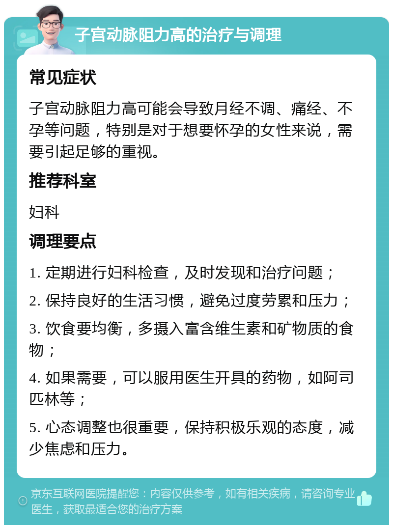 子宫动脉阻力高的治疗与调理 常见症状 子宫动脉阻力高可能会导致月经不调、痛经、不孕等问题，特别是对于想要怀孕的女性来说，需要引起足够的重视。 推荐科室 妇科 调理要点 1. 定期进行妇科检查，及时发现和治疗问题； 2. 保持良好的生活习惯，避免过度劳累和压力； 3. 饮食要均衡，多摄入富含维生素和矿物质的食物； 4. 如果需要，可以服用医生开具的药物，如阿司匹林等； 5. 心态调整也很重要，保持积极乐观的态度，减少焦虑和压力。