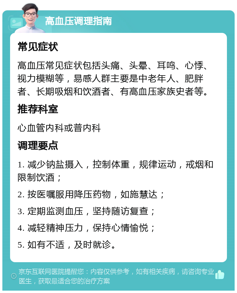 高血压调理指南 常见症状 高血压常见症状包括头痛、头晕、耳鸣、心悸、视力模糊等，易感人群主要是中老年人、肥胖者、长期吸烟和饮酒者、有高血压家族史者等。 推荐科室 心血管内科或普内科 调理要点 1. 减少钠盐摄入，控制体重，规律运动，戒烟和限制饮酒； 2. 按医嘱服用降压药物，如施慧达； 3. 定期监测血压，坚持随访复查； 4. 减轻精神压力，保持心情愉悦； 5. 如有不适，及时就诊。