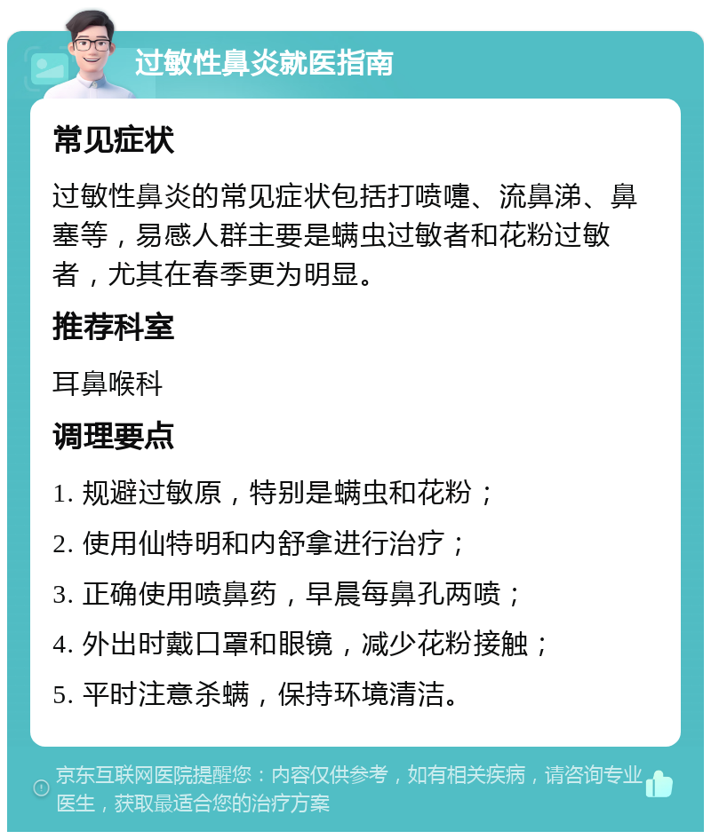 过敏性鼻炎就医指南 常见症状 过敏性鼻炎的常见症状包括打喷嚏、流鼻涕、鼻塞等，易感人群主要是螨虫过敏者和花粉过敏者，尤其在春季更为明显。 推荐科室 耳鼻喉科 调理要点 1. 规避过敏原，特别是螨虫和花粉； 2. 使用仙特明和内舒拿进行治疗； 3. 正确使用喷鼻药，早晨每鼻孔两喷； 4. 外出时戴口罩和眼镜，减少花粉接触； 5. 平时注意杀螨，保持环境清洁。