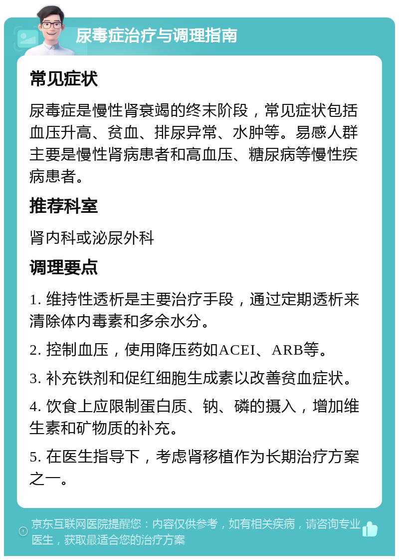 尿毒症治疗与调理指南 常见症状 尿毒症是慢性肾衰竭的终末阶段，常见症状包括血压升高、贫血、排尿异常、水肿等。易感人群主要是慢性肾病患者和高血压、糖尿病等慢性疾病患者。 推荐科室 肾内科或泌尿外科 调理要点 1. 维持性透析是主要治疗手段，通过定期透析来清除体内毒素和多余水分。 2. 控制血压，使用降压药如ACEI、ARB等。 3. 补充铁剂和促红细胞生成素以改善贫血症状。 4. 饮食上应限制蛋白质、钠、磷的摄入，增加维生素和矿物质的补充。 5. 在医生指导下，考虑肾移植作为长期治疗方案之一。