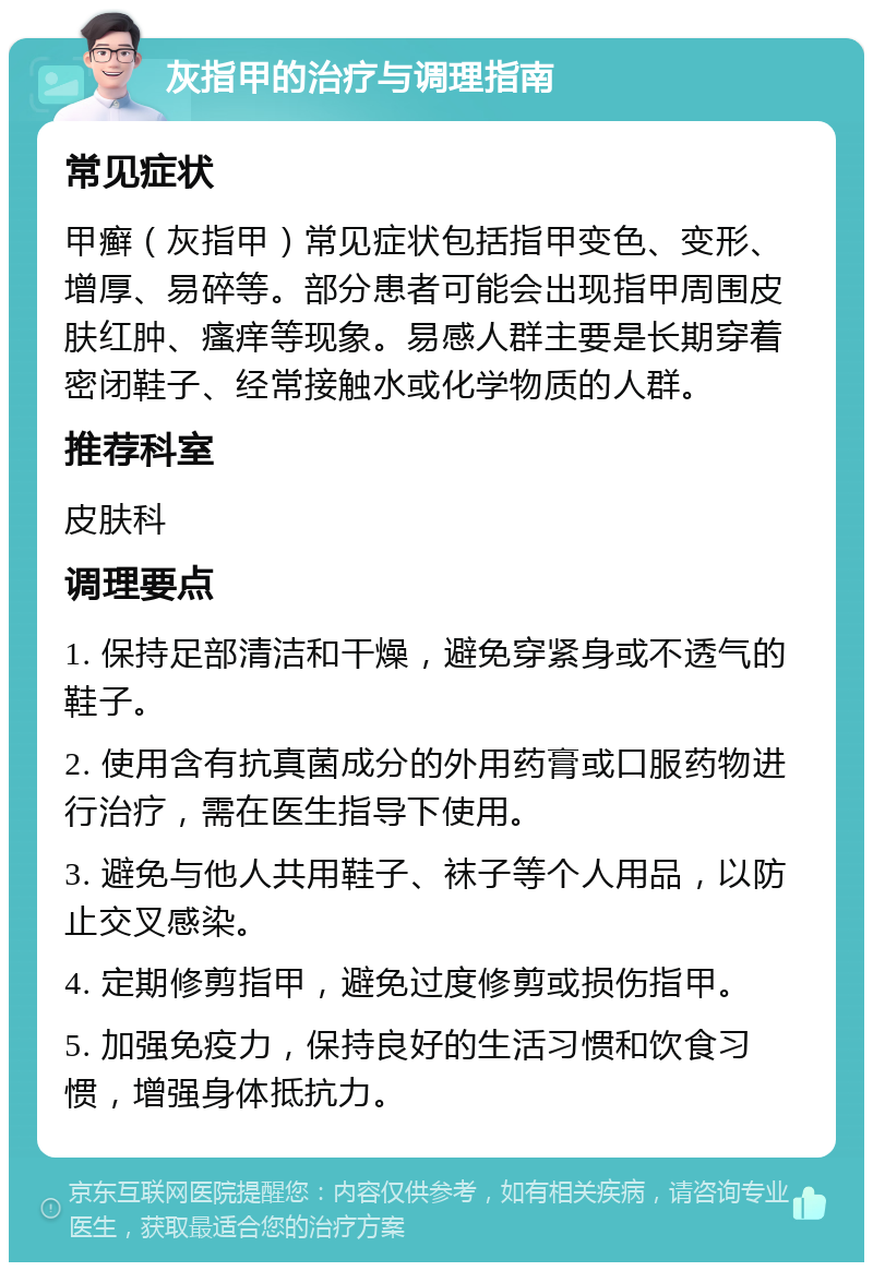 灰指甲的治疗与调理指南 常见症状 甲癣（灰指甲）常见症状包括指甲变色、变形、增厚、易碎等。部分患者可能会出现指甲周围皮肤红肿、瘙痒等现象。易感人群主要是长期穿着密闭鞋子、经常接触水或化学物质的人群。 推荐科室 皮肤科 调理要点 1. 保持足部清洁和干燥，避免穿紧身或不透气的鞋子。 2. 使用含有抗真菌成分的外用药膏或口服药物进行治疗，需在医生指导下使用。 3. 避免与他人共用鞋子、袜子等个人用品，以防止交叉感染。 4. 定期修剪指甲，避免过度修剪或损伤指甲。 5. 加强免疫力，保持良好的生活习惯和饮食习惯，增强身体抵抗力。