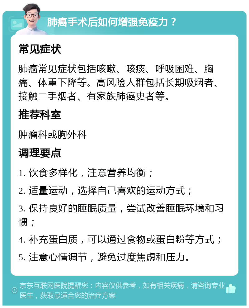 肺癌手术后如何增强免疫力？ 常见症状 肺癌常见症状包括咳嗽、咳痰、呼吸困难、胸痛、体重下降等。高风险人群包括长期吸烟者、接触二手烟者、有家族肺癌史者等。 推荐科室 肿瘤科或胸外科 调理要点 1. 饮食多样化，注意营养均衡； 2. 适量运动，选择自己喜欢的运动方式； 3. 保持良好的睡眠质量，尝试改善睡眠环境和习惯； 4. 补充蛋白质，可以通过食物或蛋白粉等方式； 5. 注意心情调节，避免过度焦虑和压力。