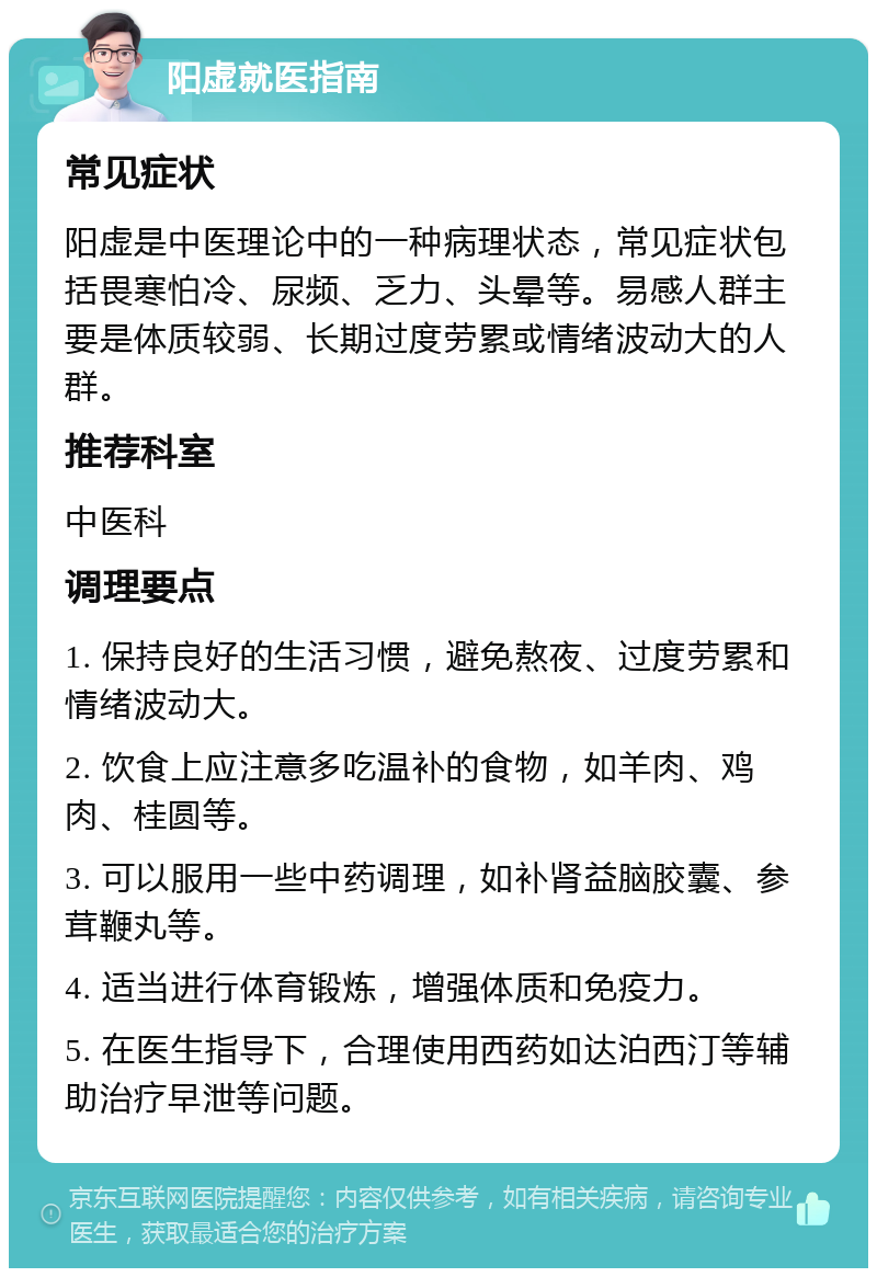 阳虚就医指南 常见症状 阳虚是中医理论中的一种病理状态，常见症状包括畏寒怕冷、尿频、乏力、头晕等。易感人群主要是体质较弱、长期过度劳累或情绪波动大的人群。 推荐科室 中医科 调理要点 1. 保持良好的生活习惯，避免熬夜、过度劳累和情绪波动大。 2. 饮食上应注意多吃温补的食物，如羊肉、鸡肉、桂圆等。 3. 可以服用一些中药调理，如补肾益脑胶囊、参茸鞭丸等。 4. 适当进行体育锻炼，增强体质和免疫力。 5. 在医生指导下，合理使用西药如达泊西汀等辅助治疗早泄等问题。