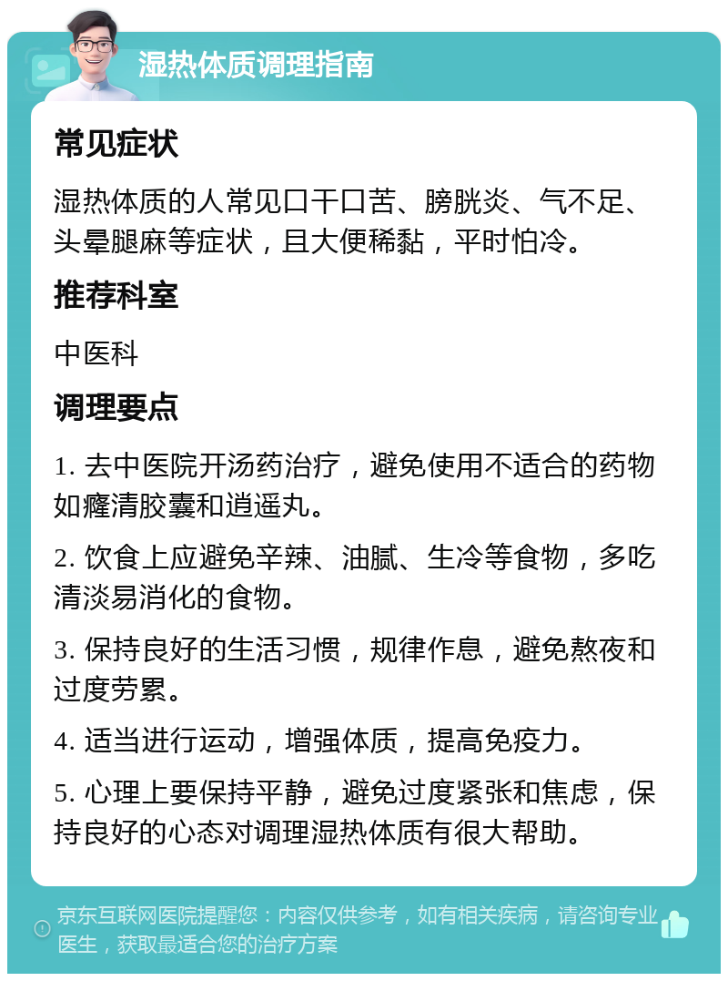 湿热体质调理指南 常见症状 湿热体质的人常见口干口苦、膀胱炎、气不足、头晕腿麻等症状，且大便稀黏，平时怕冷。 推荐科室 中医科 调理要点 1. 去中医院开汤药治疗，避免使用不适合的药物如癃清胶囊和逍遥丸。 2. 饮食上应避免辛辣、油腻、生冷等食物，多吃清淡易消化的食物。 3. 保持良好的生活习惯，规律作息，避免熬夜和过度劳累。 4. 适当进行运动，增强体质，提高免疫力。 5. 心理上要保持平静，避免过度紧张和焦虑，保持良好的心态对调理湿热体质有很大帮助。