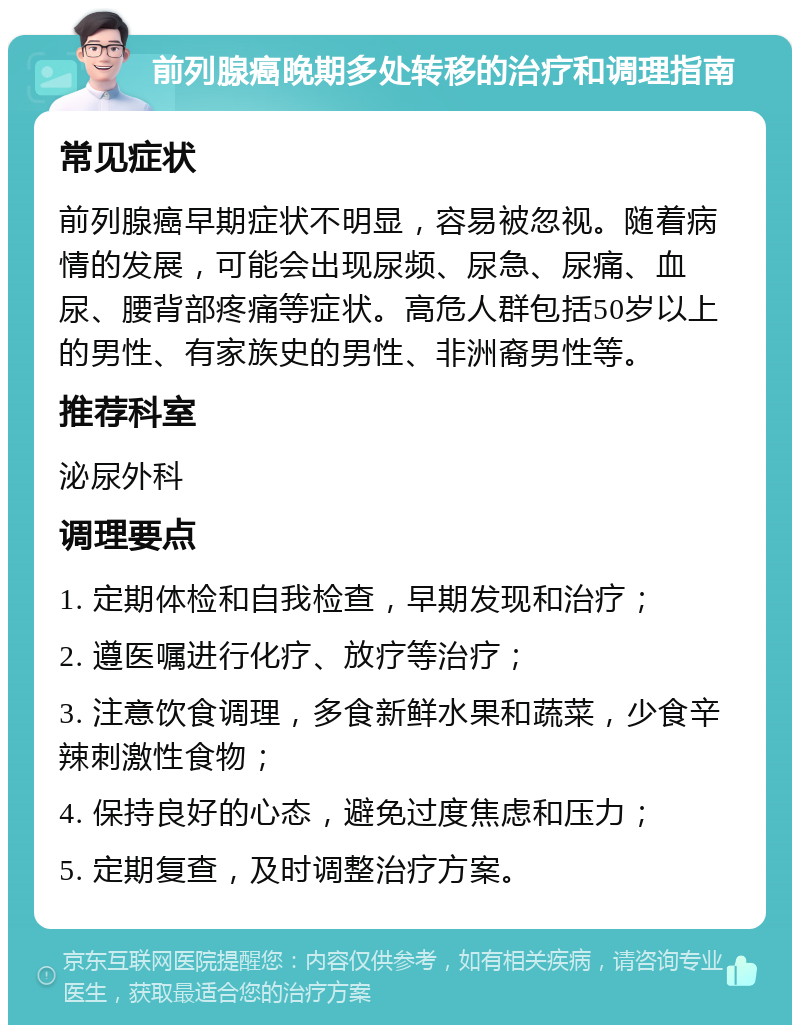 前列腺癌晚期多处转移的治疗和调理指南 常见症状 前列腺癌早期症状不明显，容易被忽视。随着病情的发展，可能会出现尿频、尿急、尿痛、血尿、腰背部疼痛等症状。高危人群包括50岁以上的男性、有家族史的男性、非洲裔男性等。 推荐科室 泌尿外科 调理要点 1. 定期体检和自我检查，早期发现和治疗； 2. 遵医嘱进行化疗、放疗等治疗； 3. 注意饮食调理，多食新鲜水果和蔬菜，少食辛辣刺激性食物； 4. 保持良好的心态，避免过度焦虑和压力； 5. 定期复查，及时调整治疗方案。