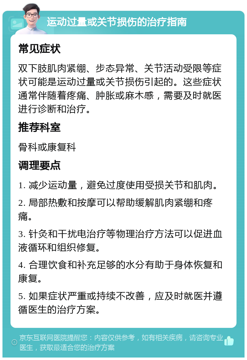 运动过量或关节损伤的治疗指南 常见症状 双下肢肌肉紧绷、步态异常、关节活动受限等症状可能是运动过量或关节损伤引起的。这些症状通常伴随着疼痛、肿胀或麻木感，需要及时就医进行诊断和治疗。 推荐科室 骨科或康复科 调理要点 1. 减少运动量，避免过度使用受损关节和肌肉。 2. 局部热敷和按摩可以帮助缓解肌肉紧绷和疼痛。 3. 针灸和干扰电治疗等物理治疗方法可以促进血液循环和组织修复。 4. 合理饮食和补充足够的水分有助于身体恢复和康复。 5. 如果症状严重或持续不改善，应及时就医并遵循医生的治疗方案。