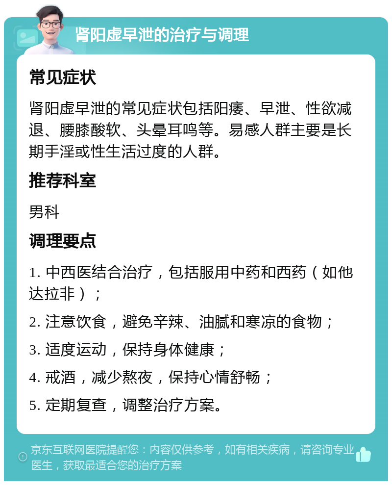 肾阳虚早泄的治疗与调理 常见症状 肾阳虚早泄的常见症状包括阳痿、早泄、性欲减退、腰膝酸软、头晕耳鸣等。易感人群主要是长期手淫或性生活过度的人群。 推荐科室 男科 调理要点 1. 中西医结合治疗，包括服用中药和西药（如他达拉非）； 2. 注意饮食，避免辛辣、油腻和寒凉的食物； 3. 适度运动，保持身体健康； 4. 戒酒，减少熬夜，保持心情舒畅； 5. 定期复查，调整治疗方案。