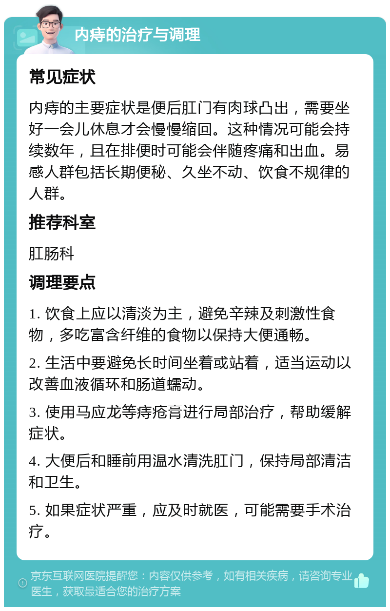 内痔的治疗与调理 常见症状 内痔的主要症状是便后肛门有肉球凸出，需要坐好一会儿休息才会慢慢缩回。这种情况可能会持续数年，且在排便时可能会伴随疼痛和出血。易感人群包括长期便秘、久坐不动、饮食不规律的人群。 推荐科室 肛肠科 调理要点 1. 饮食上应以清淡为主，避免辛辣及刺激性食物，多吃富含纤维的食物以保持大便通畅。 2. 生活中要避免长时间坐着或站着，适当运动以改善血液循环和肠道蠕动。 3. 使用马应龙等痔疮膏进行局部治疗，帮助缓解症状。 4. 大便后和睡前用温水清洗肛门，保持局部清洁和卫生。 5. 如果症状严重，应及时就医，可能需要手术治疗。