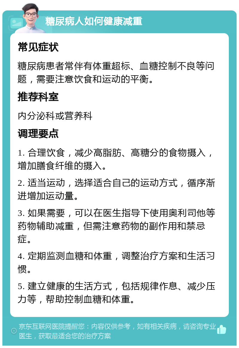 糖尿病人如何健康减重 常见症状 糖尿病患者常伴有体重超标、血糖控制不良等问题，需要注意饮食和运动的平衡。 推荐科室 内分泌科或营养科 调理要点 1. 合理饮食，减少高脂肪、高糖分的食物摄入，增加膳食纤维的摄入。 2. 适当运动，选择适合自己的运动方式，循序渐进增加运动量。 3. 如果需要，可以在医生指导下使用奥利司他等药物辅助减重，但需注意药物的副作用和禁忌症。 4. 定期监测血糖和体重，调整治疗方案和生活习惯。 5. 建立健康的生活方式，包括规律作息、减少压力等，帮助控制血糖和体重。