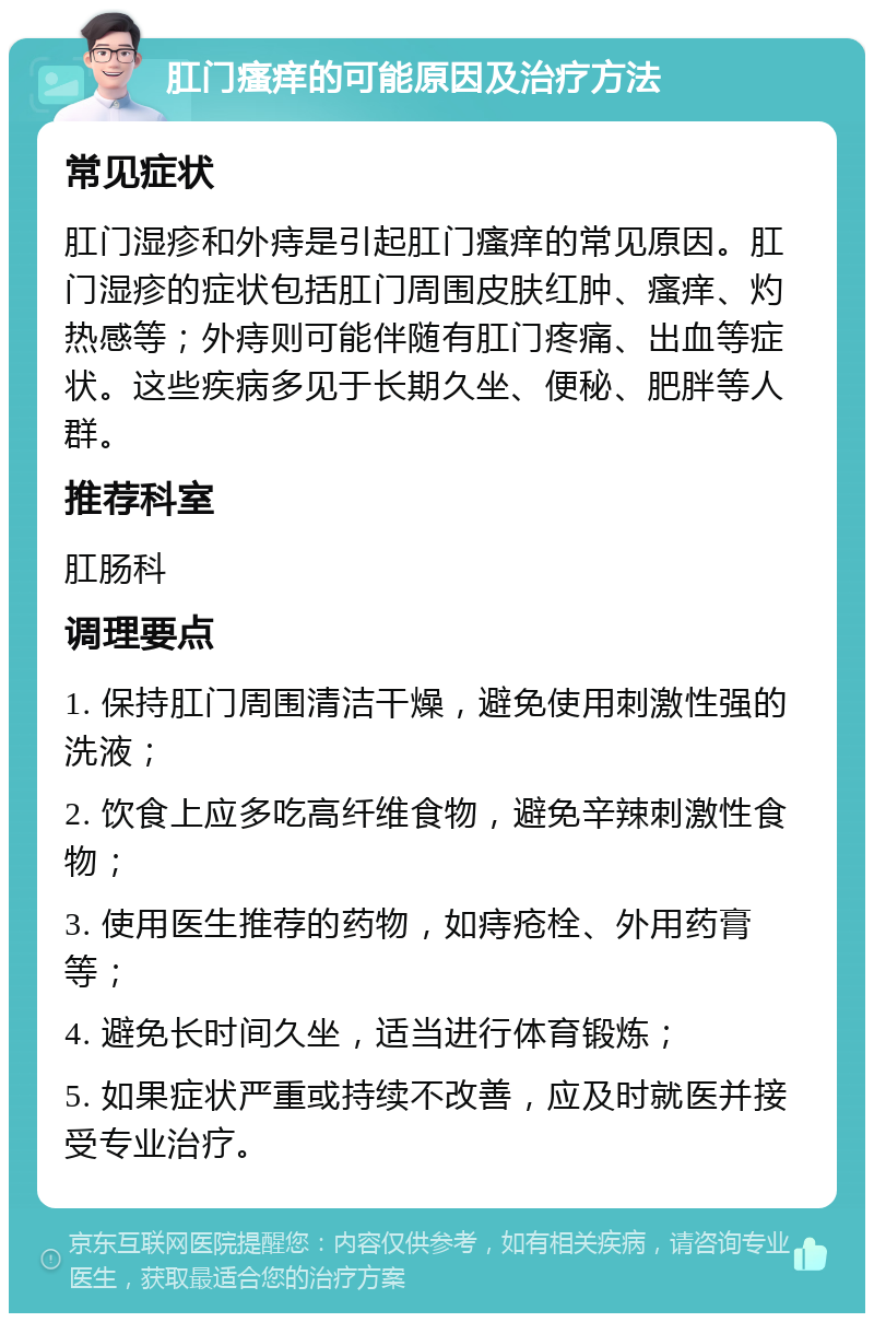 肛门瘙痒的可能原因及治疗方法 常见症状 肛门湿疹和外痔是引起肛门瘙痒的常见原因。肛门湿疹的症状包括肛门周围皮肤红肿、瘙痒、灼热感等；外痔则可能伴随有肛门疼痛、出血等症状。这些疾病多见于长期久坐、便秘、肥胖等人群。 推荐科室 肛肠科 调理要点 1. 保持肛门周围清洁干燥，避免使用刺激性强的洗液； 2. 饮食上应多吃高纤维食物，避免辛辣刺激性食物； 3. 使用医生推荐的药物，如痔疮栓、外用药膏等； 4. 避免长时间久坐，适当进行体育锻炼； 5. 如果症状严重或持续不改善，应及时就医并接受专业治疗。