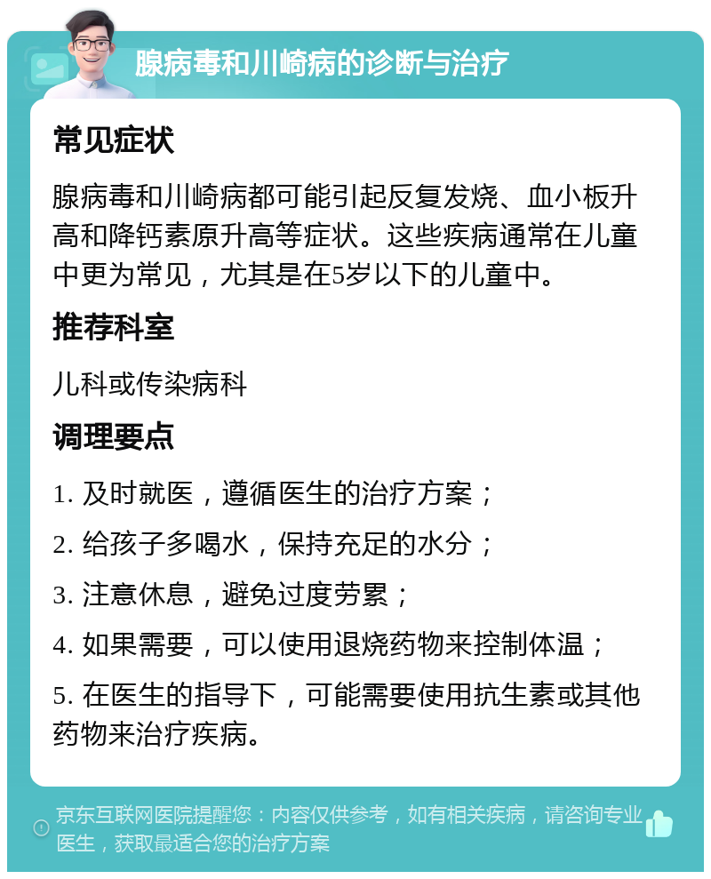 腺病毒和川崎病的诊断与治疗 常见症状 腺病毒和川崎病都可能引起反复发烧、血小板升高和降钙素原升高等症状。这些疾病通常在儿童中更为常见，尤其是在5岁以下的儿童中。 推荐科室 儿科或传染病科 调理要点 1. 及时就医，遵循医生的治疗方案； 2. 给孩子多喝水，保持充足的水分； 3. 注意休息，避免过度劳累； 4. 如果需要，可以使用退烧药物来控制体温； 5. 在医生的指导下，可能需要使用抗生素或其他药物来治疗疾病。