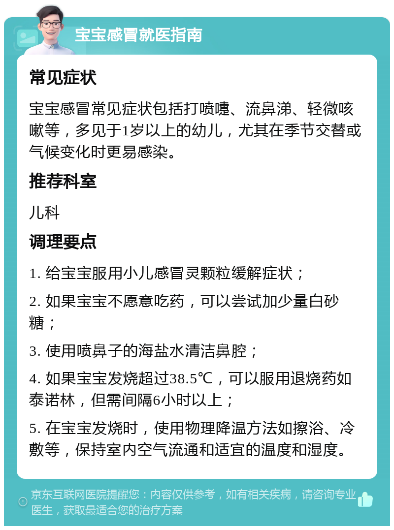 宝宝感冒就医指南 常见症状 宝宝感冒常见症状包括打喷嚏、流鼻涕、轻微咳嗽等，多见于1岁以上的幼儿，尤其在季节交替或气候变化时更易感染。 推荐科室 儿科 调理要点 1. 给宝宝服用小儿感冒灵颗粒缓解症状； 2. 如果宝宝不愿意吃药，可以尝试加少量白砂糖； 3. 使用喷鼻子的海盐水清洁鼻腔； 4. 如果宝宝发烧超过38.5℃，可以服用退烧药如泰诺林，但需间隔6小时以上； 5. 在宝宝发烧时，使用物理降温方法如擦浴、冷敷等，保持室内空气流通和适宜的温度和湿度。