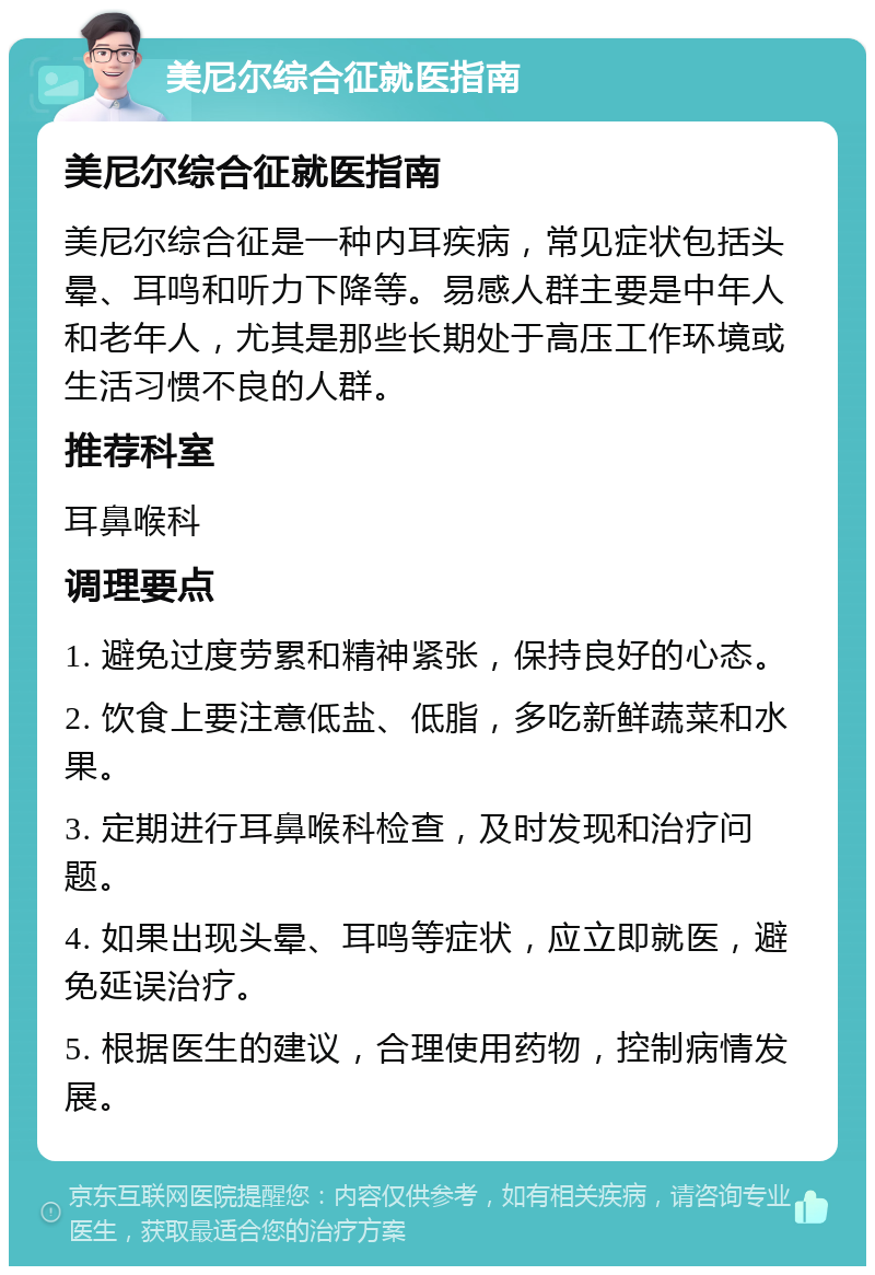 美尼尔综合征就医指南 美尼尔综合征就医指南 美尼尔综合征是一种内耳疾病，常见症状包括头晕、耳鸣和听力下降等。易感人群主要是中年人和老年人，尤其是那些长期处于高压工作环境或生活习惯不良的人群。 推荐科室 耳鼻喉科 调理要点 1. 避免过度劳累和精神紧张，保持良好的心态。 2. 饮食上要注意低盐、低脂，多吃新鲜蔬菜和水果。 3. 定期进行耳鼻喉科检查，及时发现和治疗问题。 4. 如果出现头晕、耳鸣等症状，应立即就医，避免延误治疗。 5. 根据医生的建议，合理使用药物，控制病情发展。