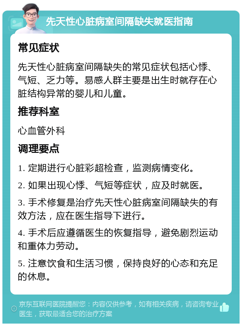 先天性心脏病室间隔缺失就医指南 常见症状 先天性心脏病室间隔缺失的常见症状包括心悸、气短、乏力等。易感人群主要是出生时就存在心脏结构异常的婴儿和儿童。 推荐科室 心血管外科 调理要点 1. 定期进行心脏彩超检查，监测病情变化。 2. 如果出现心悸、气短等症状，应及时就医。 3. 手术修复是治疗先天性心脏病室间隔缺失的有效方法，应在医生指导下进行。 4. 手术后应遵循医生的恢复指导，避免剧烈运动和重体力劳动。 5. 注意饮食和生活习惯，保持良好的心态和充足的休息。