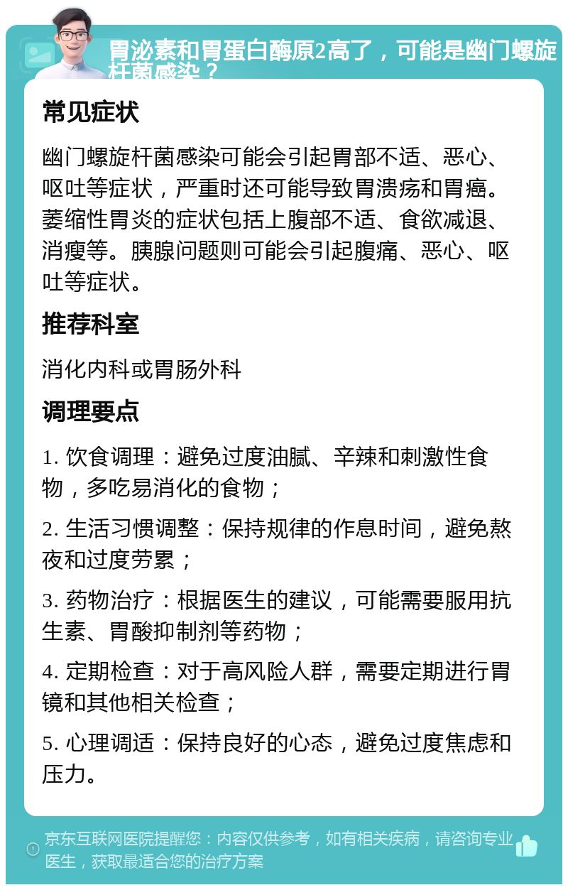 胃泌素和胃蛋白酶原2高了，可能是幽门螺旋杆菌感染？ 常见症状 幽门螺旋杆菌感染可能会引起胃部不适、恶心、呕吐等症状，严重时还可能导致胃溃疡和胃癌。萎缩性胃炎的症状包括上腹部不适、食欲减退、消瘦等。胰腺问题则可能会引起腹痛、恶心、呕吐等症状。 推荐科室 消化内科或胃肠外科 调理要点 1. 饮食调理：避免过度油腻、辛辣和刺激性食物，多吃易消化的食物； 2. 生活习惯调整：保持规律的作息时间，避免熬夜和过度劳累； 3. 药物治疗：根据医生的建议，可能需要服用抗生素、胃酸抑制剂等药物； 4. 定期检查：对于高风险人群，需要定期进行胃镜和其他相关检查； 5. 心理调适：保持良好的心态，避免过度焦虑和压力。