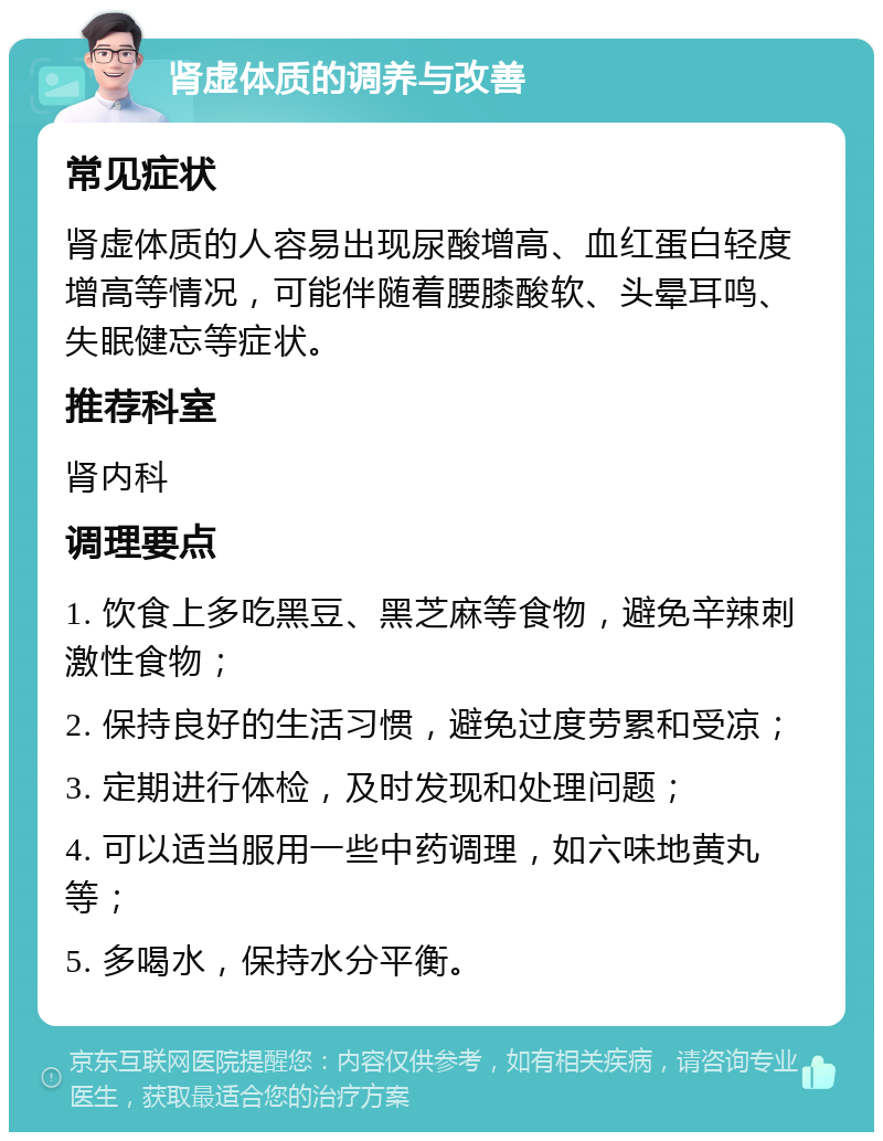 肾虚体质的调养与改善 常见症状 肾虚体质的人容易出现尿酸增高、血红蛋白轻度增高等情况，可能伴随着腰膝酸软、头晕耳鸣、失眠健忘等症状。 推荐科室 肾内科 调理要点 1. 饮食上多吃黑豆、黑芝麻等食物，避免辛辣刺激性食物； 2. 保持良好的生活习惯，避免过度劳累和受凉； 3. 定期进行体检，及时发现和处理问题； 4. 可以适当服用一些中药调理，如六味地黄丸等； 5. 多喝水，保持水分平衡。