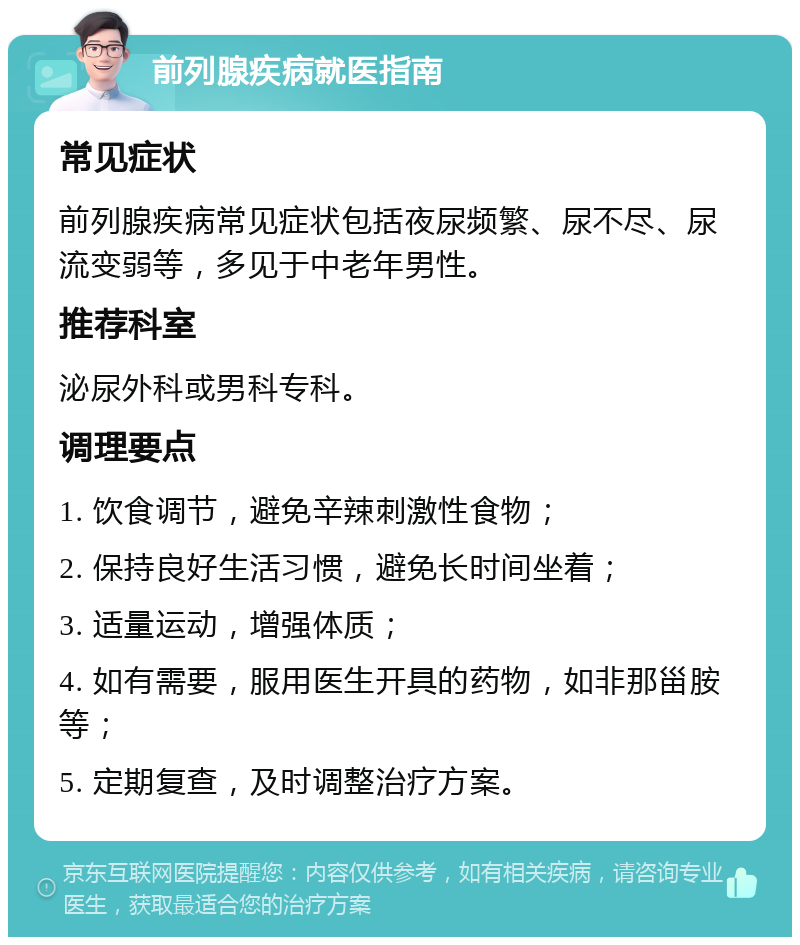 前列腺疾病就医指南 常见症状 前列腺疾病常见症状包括夜尿频繁、尿不尽、尿流变弱等，多见于中老年男性。 推荐科室 泌尿外科或男科专科。 调理要点 1. 饮食调节，避免辛辣刺激性食物； 2. 保持良好生活习惯，避免长时间坐着； 3. 适量运动，增强体质； 4. 如有需要，服用医生开具的药物，如非那甾胺等； 5. 定期复查，及时调整治疗方案。