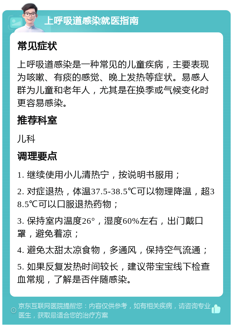 上呼吸道感染就医指南 常见症状 上呼吸道感染是一种常见的儿童疾病，主要表现为咳嗽、有痰的感觉、晚上发热等症状。易感人群为儿童和老年人，尤其是在换季或气候变化时更容易感染。 推荐科室 儿科 调理要点 1. 继续使用小儿清热宁，按说明书服用； 2. 对症退热，体温37.5-38.5℃可以物理降温，超38.5℃可以口服退热药物； 3. 保持室内温度26°，湿度60%左右，出门戴口罩，避免着凉； 4. 避免太甜太凉食物，多通风，保持空气流通； 5. 如果反复发热时间较长，建议带宝宝线下检查血常规，了解是否伴随感染。