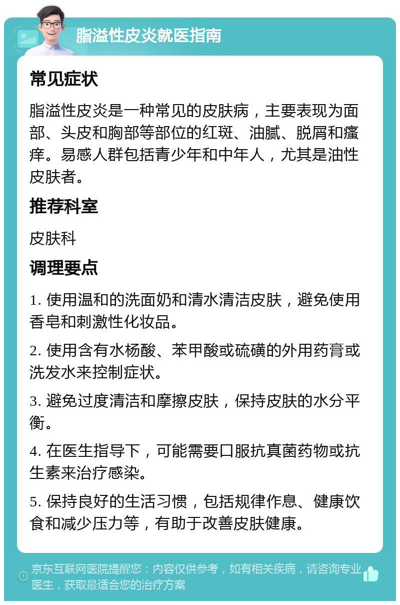 脂溢性皮炎就医指南 常见症状 脂溢性皮炎是一种常见的皮肤病，主要表现为面部、头皮和胸部等部位的红斑、油腻、脱屑和瘙痒。易感人群包括青少年和中年人，尤其是油性皮肤者。 推荐科室 皮肤科 调理要点 1. 使用温和的洗面奶和清水清洁皮肤，避免使用香皂和刺激性化妆品。 2. 使用含有水杨酸、苯甲酸或硫磺的外用药膏或洗发水来控制症状。 3. 避免过度清洁和摩擦皮肤，保持皮肤的水分平衡。 4. 在医生指导下，可能需要口服抗真菌药物或抗生素来治疗感染。 5. 保持良好的生活习惯，包括规律作息、健康饮食和减少压力等，有助于改善皮肤健康。