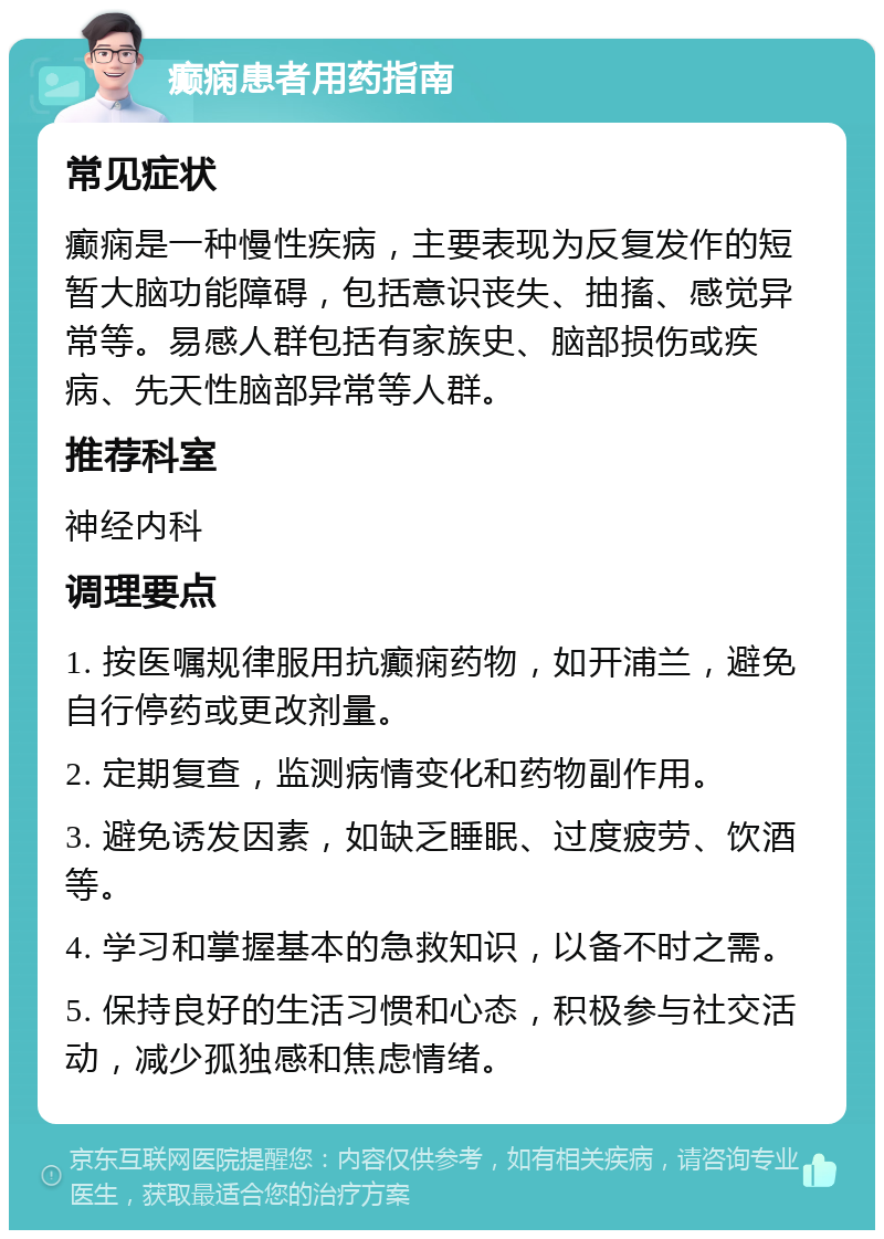 癫痫患者用药指南 常见症状 癫痫是一种慢性疾病，主要表现为反复发作的短暂大脑功能障碍，包括意识丧失、抽搐、感觉异常等。易感人群包括有家族史、脑部损伤或疾病、先天性脑部异常等人群。 推荐科室 神经内科 调理要点 1. 按医嘱规律服用抗癫痫药物，如开浦兰，避免自行停药或更改剂量。 2. 定期复查，监测病情变化和药物副作用。 3. 避免诱发因素，如缺乏睡眠、过度疲劳、饮酒等。 4. 学习和掌握基本的急救知识，以备不时之需。 5. 保持良好的生活习惯和心态，积极参与社交活动，减少孤独感和焦虑情绪。