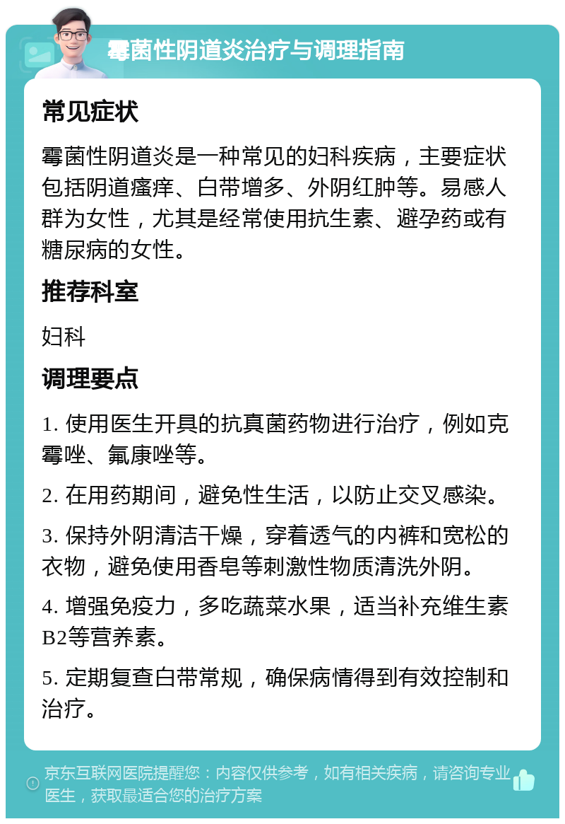 霉菌性阴道炎治疗与调理指南 常见症状 霉菌性阴道炎是一种常见的妇科疾病，主要症状包括阴道瘙痒、白带增多、外阴红肿等。易感人群为女性，尤其是经常使用抗生素、避孕药或有糖尿病的女性。 推荐科室 妇科 调理要点 1. 使用医生开具的抗真菌药物进行治疗，例如克霉唑、氟康唑等。 2. 在用药期间，避免性生活，以防止交叉感染。 3. 保持外阴清洁干燥，穿着透气的内裤和宽松的衣物，避免使用香皂等刺激性物质清洗外阴。 4. 增强免疫力，多吃蔬菜水果，适当补充维生素B2等营养素。 5. 定期复查白带常规，确保病情得到有效控制和治疗。