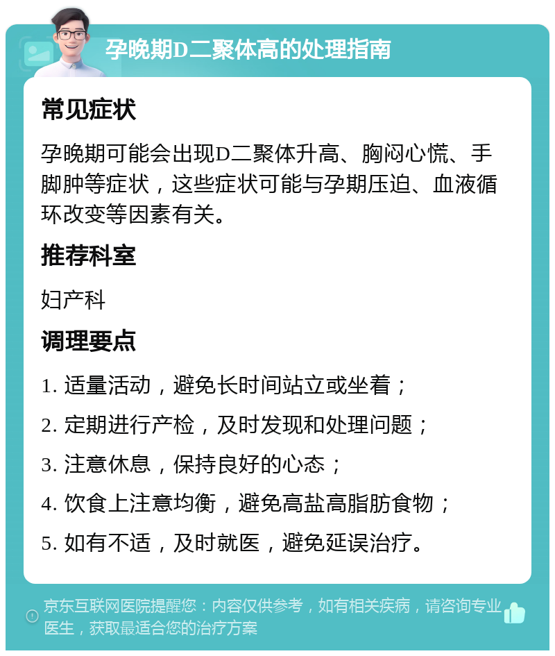 孕晚期D二聚体高的处理指南 常见症状 孕晚期可能会出现D二聚体升高、胸闷心慌、手脚肿等症状，这些症状可能与孕期压迫、血液循环改变等因素有关。 推荐科室 妇产科 调理要点 1. 适量活动，避免长时间站立或坐着； 2. 定期进行产检，及时发现和处理问题； 3. 注意休息，保持良好的心态； 4. 饮食上注意均衡，避免高盐高脂肪食物； 5. 如有不适，及时就医，避免延误治疗。