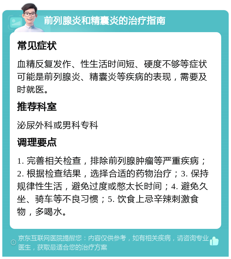 前列腺炎和精囊炎的治疗指南 常见症状 血精反复发作、性生活时间短、硬度不够等症状可能是前列腺炎、精囊炎等疾病的表现，需要及时就医。 推荐科室 泌尿外科或男科专科 调理要点 1. 完善相关检查，排除前列腺肿瘤等严重疾病；2. 根据检查结果，选择合适的药物治疗；3. 保持规律性生活，避免过度或憋太长时间；4. 避免久坐、骑车等不良习惯；5. 饮食上忌辛辣刺激食物，多喝水。