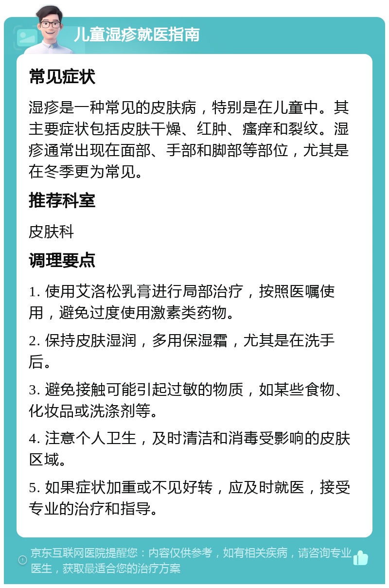 儿童湿疹就医指南 常见症状 湿疹是一种常见的皮肤病，特别是在儿童中。其主要症状包括皮肤干燥、红肿、瘙痒和裂纹。湿疹通常出现在面部、手部和脚部等部位，尤其是在冬季更为常见。 推荐科室 皮肤科 调理要点 1. 使用艾洛松乳膏进行局部治疗，按照医嘱使用，避免过度使用激素类药物。 2. 保持皮肤湿润，多用保湿霜，尤其是在洗手后。 3. 避免接触可能引起过敏的物质，如某些食物、化妆品或洗涤剂等。 4. 注意个人卫生，及时清洁和消毒受影响的皮肤区域。 5. 如果症状加重或不见好转，应及时就医，接受专业的治疗和指导。