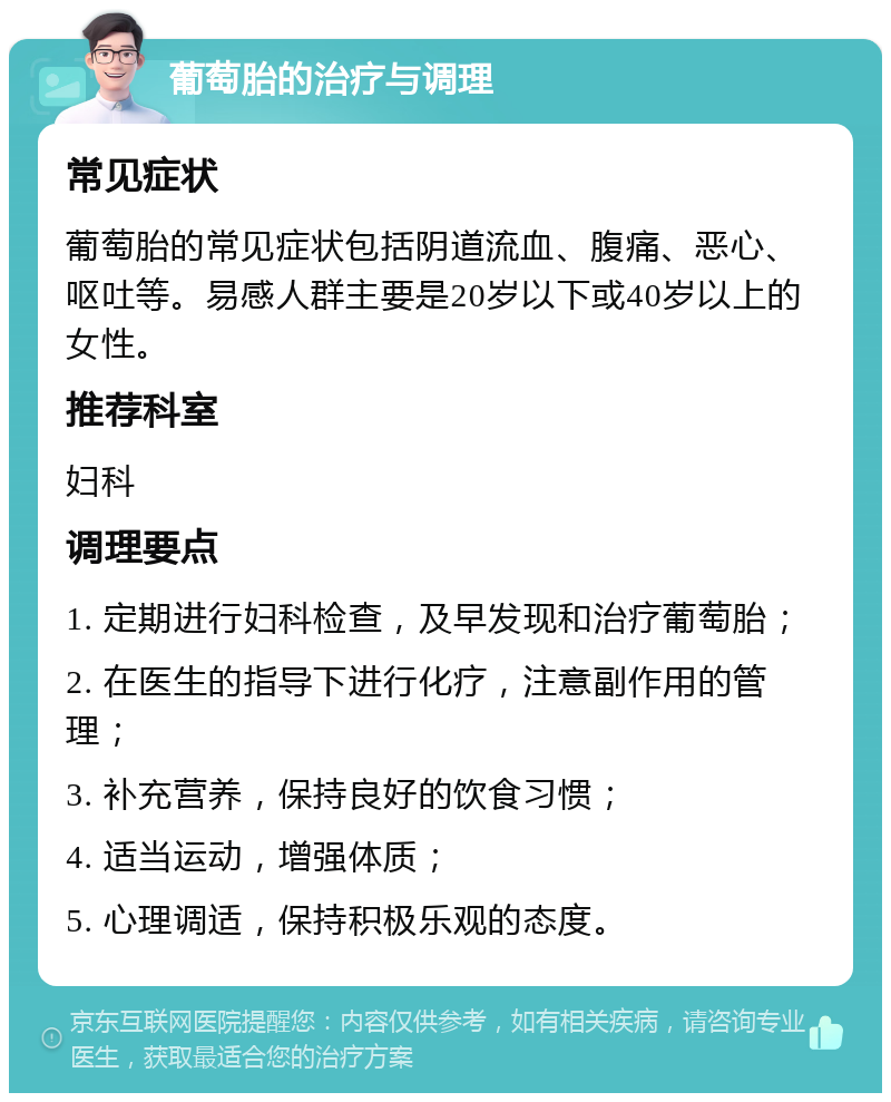 葡萄胎的治疗与调理 常见症状 葡萄胎的常见症状包括阴道流血、腹痛、恶心、呕吐等。易感人群主要是20岁以下或40岁以上的女性。 推荐科室 妇科 调理要点 1. 定期进行妇科检查，及早发现和治疗葡萄胎； 2. 在医生的指导下进行化疗，注意副作用的管理； 3. 补充营养，保持良好的饮食习惯； 4. 适当运动，增强体质； 5. 心理调适，保持积极乐观的态度。