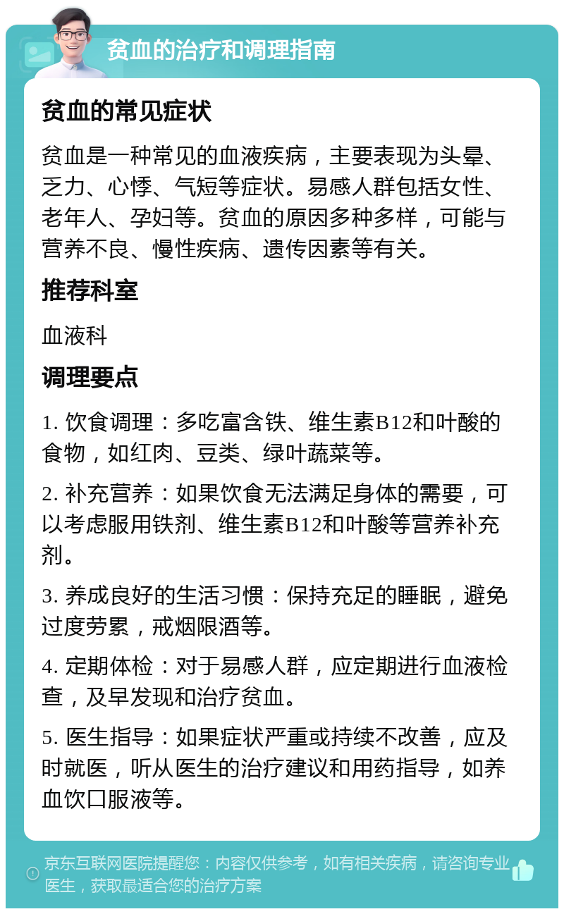 贫血的治疗和调理指南 贫血的常见症状 贫血是一种常见的血液疾病，主要表现为头晕、乏力、心悸、气短等症状。易感人群包括女性、老年人、孕妇等。贫血的原因多种多样，可能与营养不良、慢性疾病、遗传因素等有关。 推荐科室 血液科 调理要点 1. 饮食调理：多吃富含铁、维生素B12和叶酸的食物，如红肉、豆类、绿叶蔬菜等。 2. 补充营养：如果饮食无法满足身体的需要，可以考虑服用铁剂、维生素B12和叶酸等营养补充剂。 3. 养成良好的生活习惯：保持充足的睡眠，避免过度劳累，戒烟限酒等。 4. 定期体检：对于易感人群，应定期进行血液检查，及早发现和治疗贫血。 5. 医生指导：如果症状严重或持续不改善，应及时就医，听从医生的治疗建议和用药指导，如养血饮口服液等。