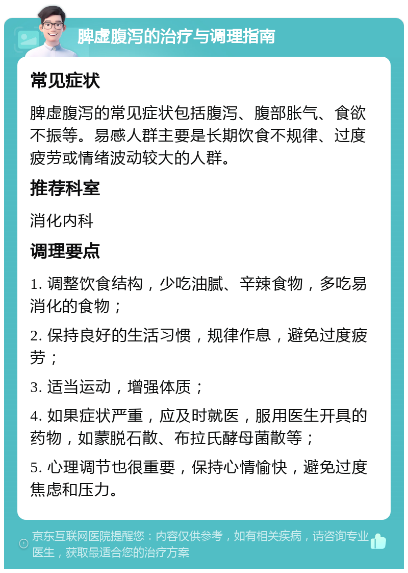 脾虚腹泻的治疗与调理指南 常见症状 脾虚腹泻的常见症状包括腹泻、腹部胀气、食欲不振等。易感人群主要是长期饮食不规律、过度疲劳或情绪波动较大的人群。 推荐科室 消化内科 调理要点 1. 调整饮食结构，少吃油腻、辛辣食物，多吃易消化的食物； 2. 保持良好的生活习惯，规律作息，避免过度疲劳； 3. 适当运动，增强体质； 4. 如果症状严重，应及时就医，服用医生开具的药物，如蒙脱石散、布拉氏酵母菌散等； 5. 心理调节也很重要，保持心情愉快，避免过度焦虑和压力。