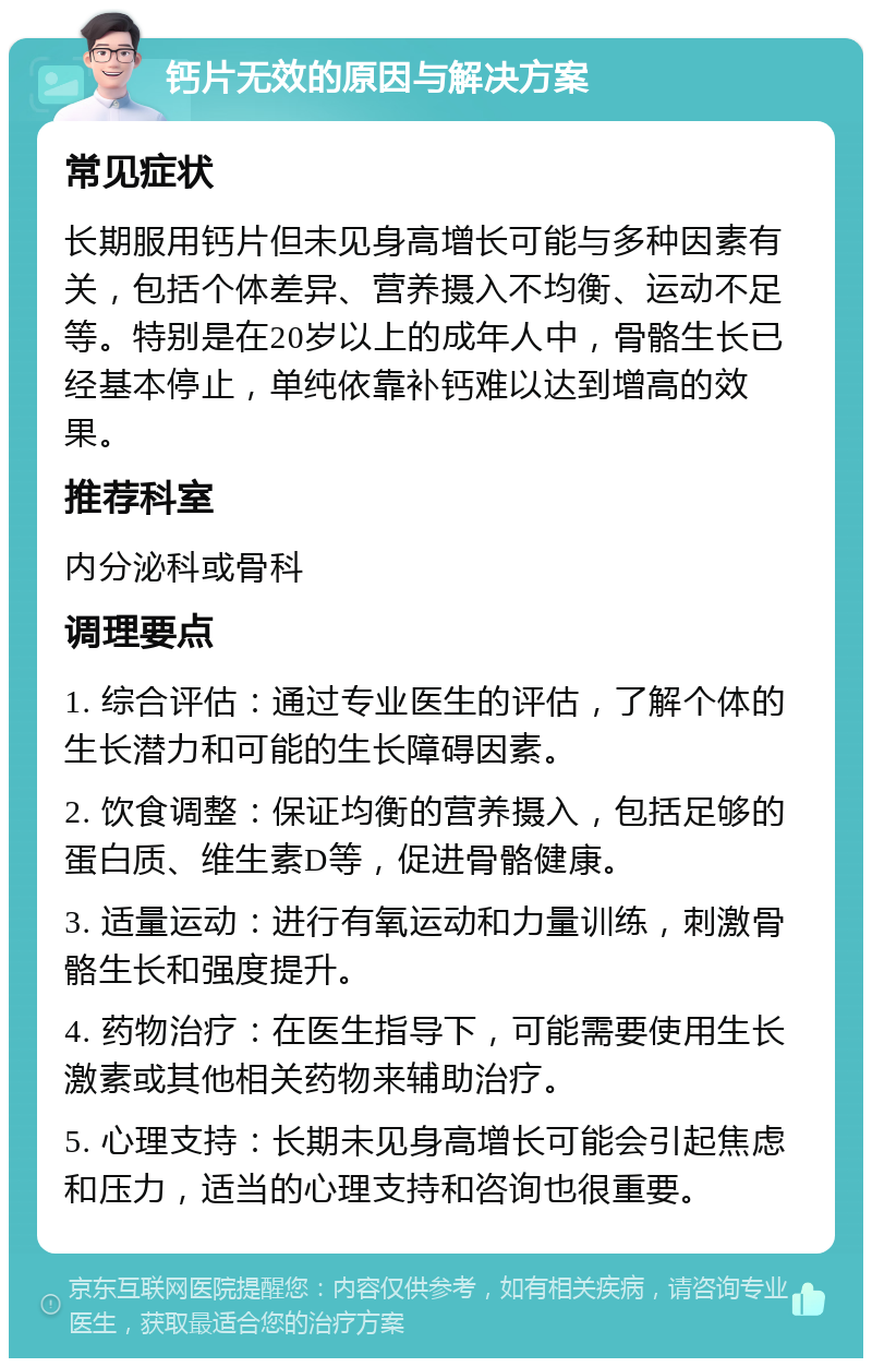 钙片无效的原因与解决方案 常见症状 长期服用钙片但未见身高增长可能与多种因素有关，包括个体差异、营养摄入不均衡、运动不足等。特别是在20岁以上的成年人中，骨骼生长已经基本停止，单纯依靠补钙难以达到增高的效果。 推荐科室 内分泌科或骨科 调理要点 1. 综合评估：通过专业医生的评估，了解个体的生长潜力和可能的生长障碍因素。 2. 饮食调整：保证均衡的营养摄入，包括足够的蛋白质、维生素D等，促进骨骼健康。 3. 适量运动：进行有氧运动和力量训练，刺激骨骼生长和强度提升。 4. 药物治疗：在医生指导下，可能需要使用生长激素或其他相关药物来辅助治疗。 5. 心理支持：长期未见身高增长可能会引起焦虑和压力，适当的心理支持和咨询也很重要。